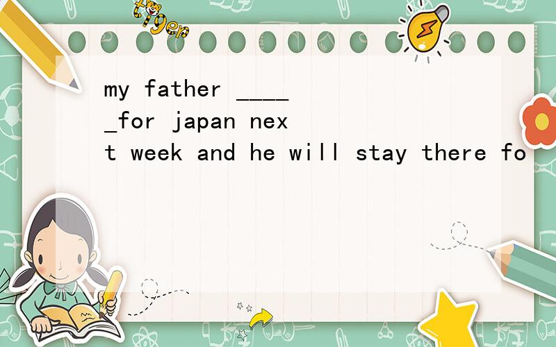 my father _____for japan next week and he will stay there fo