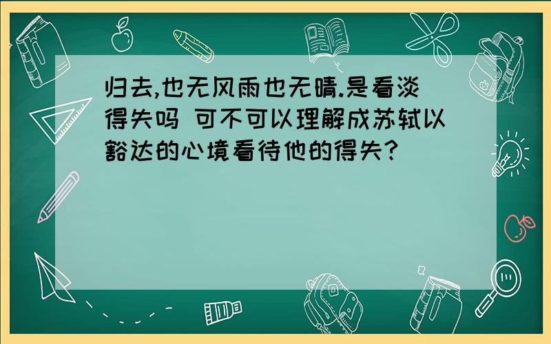 归去,也无风雨也无晴.是看淡得失吗 可不可以理解成苏轼以豁达的心境看待他的得失?