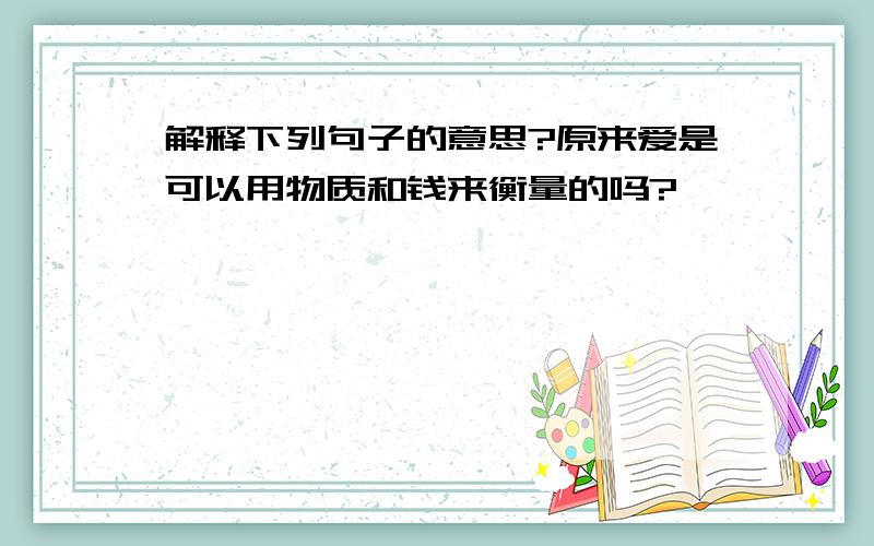 解释下列句子的意思?原来爱是可以用物质和钱来衡量的吗?