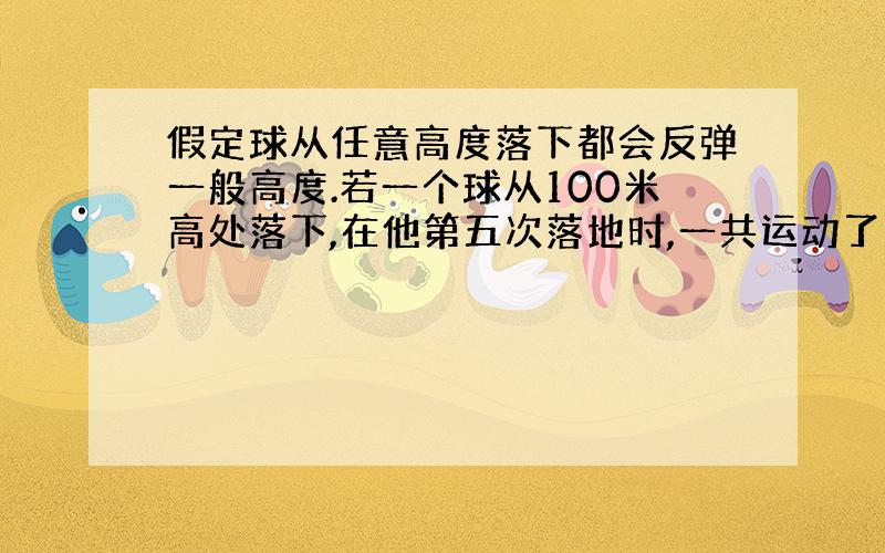 假定球从任意高度落下都会反弹一般高度.若一个球从100米高处落下,在他第五次落地时,一共运动了几米?