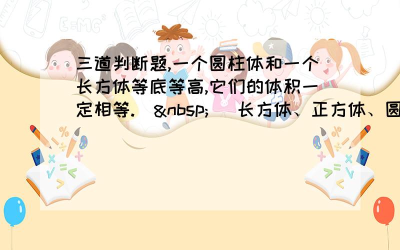 三道判断题,一个圆柱体和一个长方体等底等高,它们的体积一定相等.（  ）长方体、正方体、圆柱体积的计算公式都可