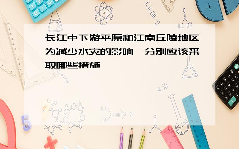 长江中下游平原和江南丘陵地区为减少水灾的影响,分别应该采取哪些措施