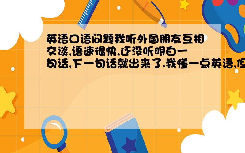 英语口语问题我听外国朋友互相交谈,语速很快,还没听明白一句话,下一句话就出来了.我懂一点英语,但是为什么还听得那么困难啊