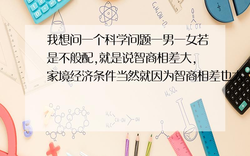 我想问一个科学问题一男一女若是不般配,就是说智商相差大,家境经济条件当然就因为智商相差也大.这样的一对,就是说不般配的一