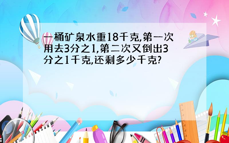 一桶矿泉水重18千克,第一次用去3分之1,第二次又倒出3分之1千克,还剩多少千克?