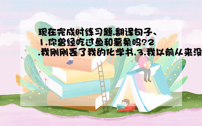 现在完成时练习题.翻译句子、1.你曾经吃过鱼和薯条吗?2.我刚刚丢了我的化学书.3.我以前从来没有去过那个农场.4.他已