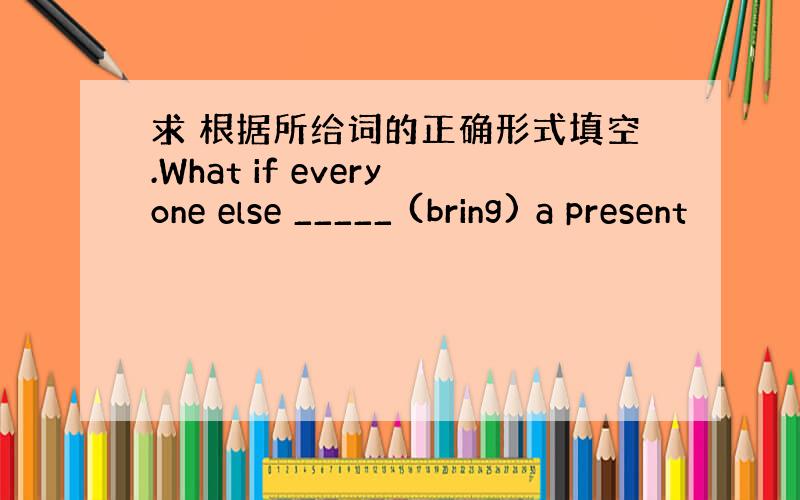 求 根据所给词的正确形式填空.What if everyone else _____ (bring) a present