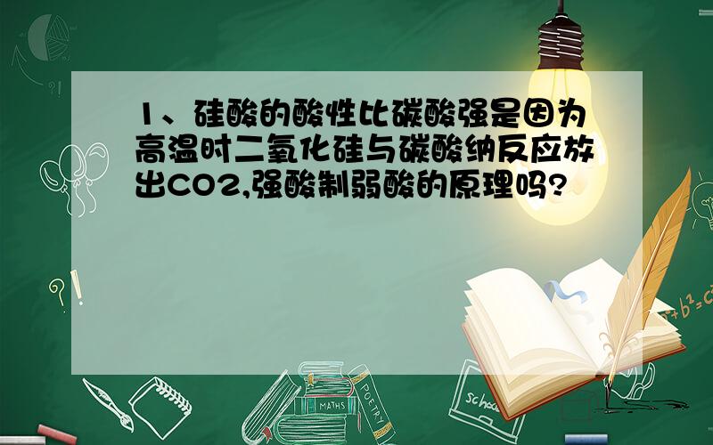 1、硅酸的酸性比碳酸强是因为高温时二氧化硅与碳酸纳反应放出CO2,强酸制弱酸的原理吗?