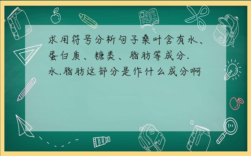 求用符号分析句子桑叶含有水、蛋白质、糖类、脂肪等成分. 水.脂肪这部分是作什么成分啊