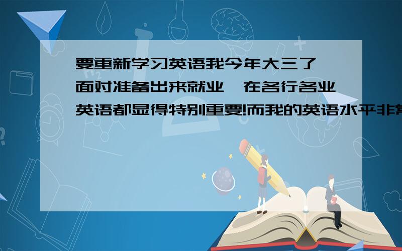 要重新学习英语我今年大三了,面对准备出来就业,在各行各业英语都显得特别重要!而我的英语水平非常差的,连非常基本的都不会,