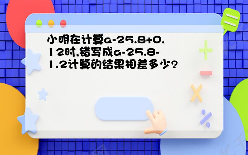 小明在计算a-25.8+0.12时,错写成a-25.8-1.2计算的结果相差多少?