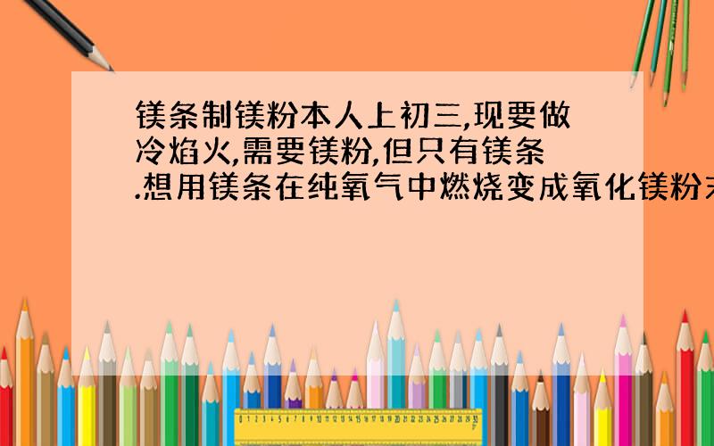 镁条制镁粉本人上初三,现要做冷焰火,需要镁粉,但只有镁条.想用镁条在纯氧气中燃烧变成氧化镁粉末,然后用碳粉加热,再还原成