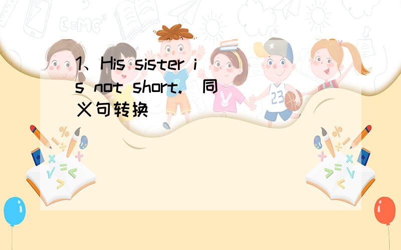 1、His sister is not short.（同义句转换）