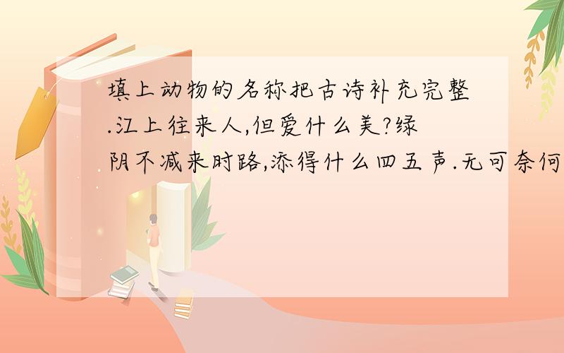 填上动物的名称把古诗补充完整.江上往来人,但爱什么美?绿阴不减来时路,添得什么四五声.无可奈何花落去,似曾相识什么归来?