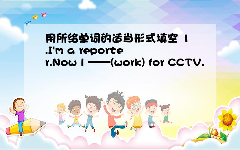 用所给单词的适当形式填空 1.I'm a reporter.Now l ——(work) for CCTV.