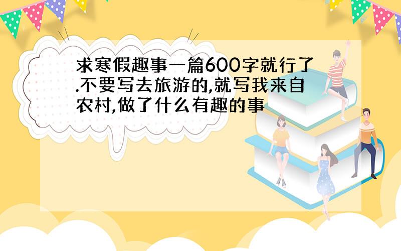 求寒假趣事一篇600字就行了.不要写去旅游的,就写我来自农村,做了什么有趣的事