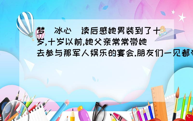 梦（冰心）读后感她男装到了十岁,十岁以前,她父亲常常带她去参与那军人娱乐的宴会.朋友们一见都夸奖说,“好英武的一个小军人