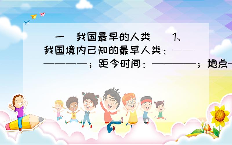 （一）我国最早的人类　　1、我国境内已知的最早人类：——————；距今时间：————；地点—————.　　2、人和动物的