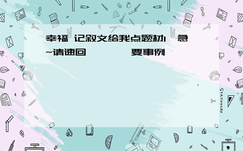 幸福 记叙文给我点题材1`急~请速回````要事例`