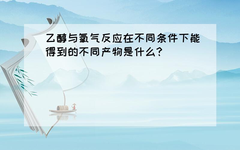 乙醇与氧气反应在不同条件下能得到的不同产物是什么?