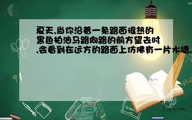 夏天,当你沿着一条路面很热的黑色柏油马路向路的前方望去时,会看到在远方的路面上仿佛有一片水塘,而当你走近时,会发现原以为