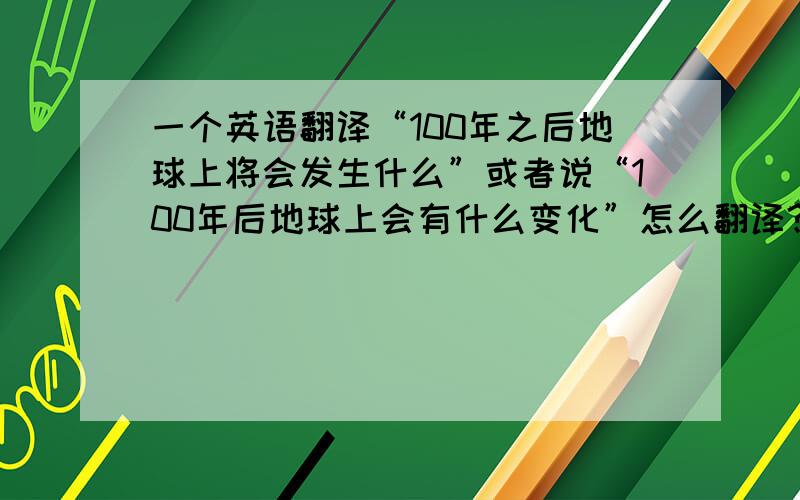 一个英语翻译“100年之后地球上将会发生什么”或者说“100年后地球上会有什么变化”怎么翻译?what will hap