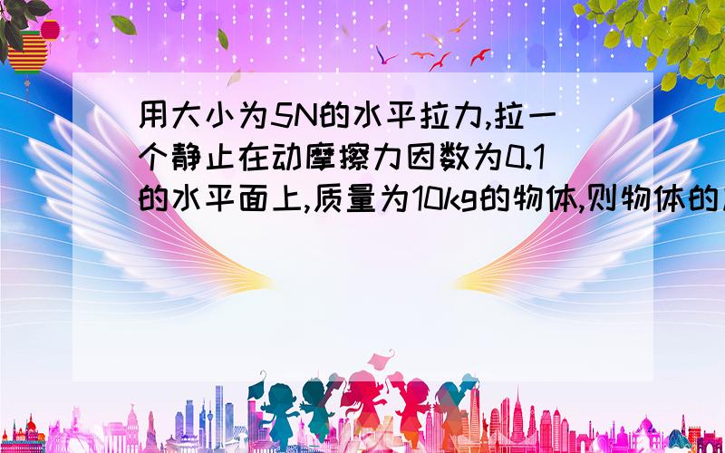 用大小为5N的水平拉力,拉一个静止在动摩擦力因数为0.1的水平面上,质量为10kg的物体,则物体的加速度为（ ）m/s&