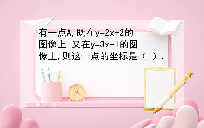 有一点A,既在y=2x+2的图像上,又在y=3x+1的图像上,则这一点的坐标是（ ）.