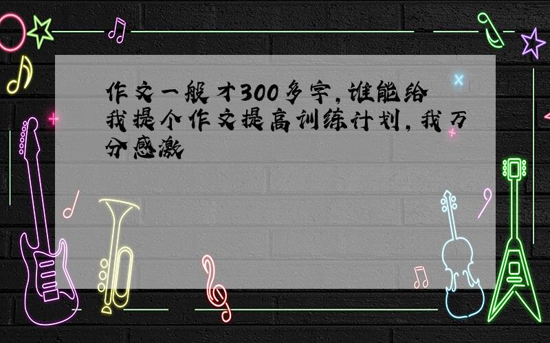 作文一般才300多字,谁能给我提个作文提高训练计划,我万分感激