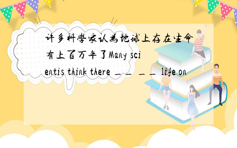 许多科学家认为地球上存在生命有上百万年了Many scientis think there __ __ life on