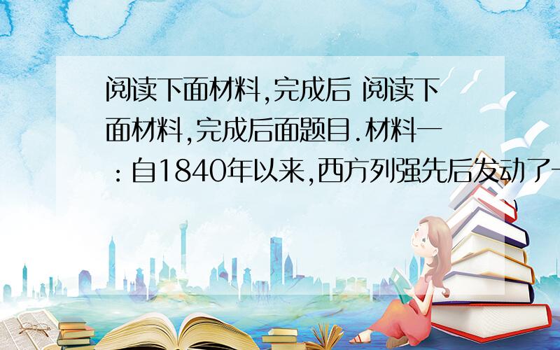 阅读下面材料,完成后 阅读下面材料,完成后面题目.材料一：自1840年以来,西方列强先后发动了一系列侵略中国的战争,以武