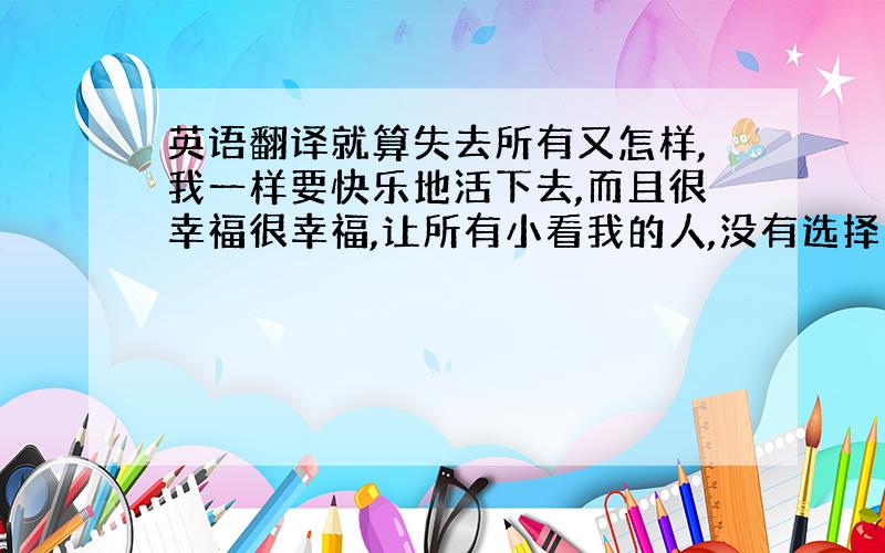 英语翻译就算失去所有又怎样,我一样要快乐地活下去,而且很幸福很幸福,让所有小看我的人,没有选择我的人永远后悔!我是最棒的