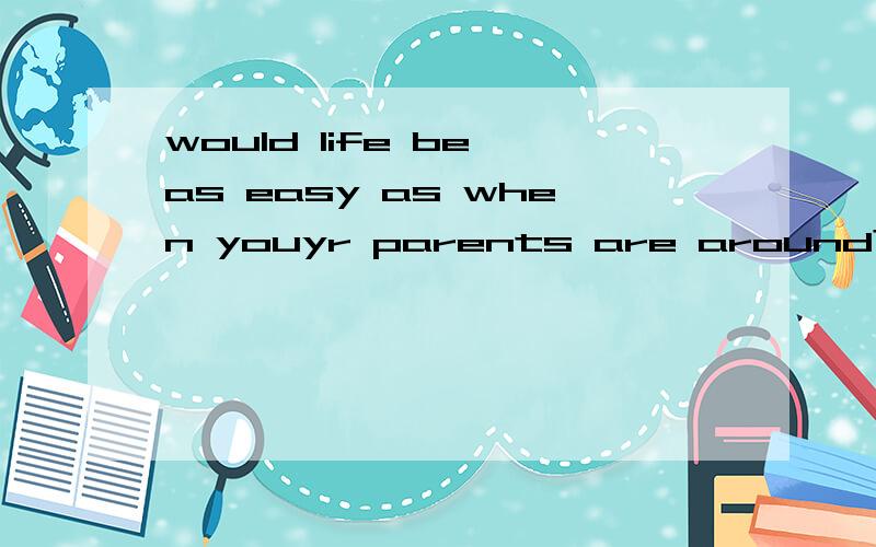 would life be as easy as when youyr parents are around?