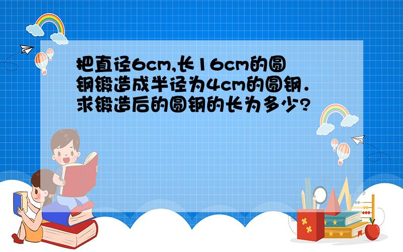 把直径6cm,长16cm的圆钢锻造成半径为4cm的圆钢．求锻造后的圆钢的长为多少?