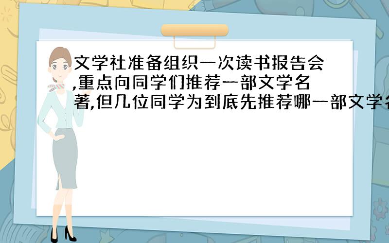 文学社准备组织一次读书报告会,重点向同学们推荐一部文学名著,但几位同学为到底先推荐哪一部文学名著争执不下.小青想听听我的