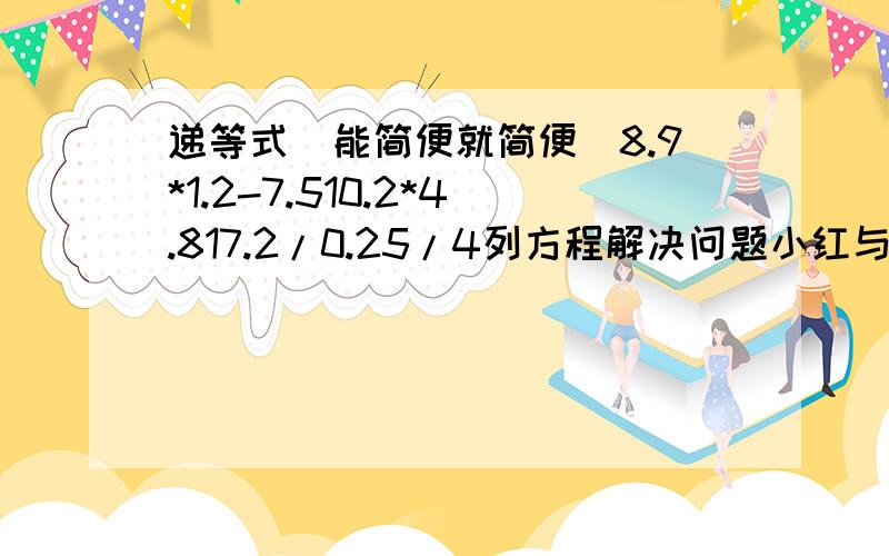 递等式（能简便就简便）8.9*1.2-7.510.2*4.817.2/0.25/4列方程解决问题小红与小阳共有126张彩