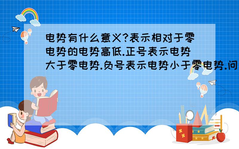 电势有什么意义?表示相对于零电势的电势高低.正号表示电势大于零电势.负号表示电势小于零电势.问：这里的高低是说他们大小的