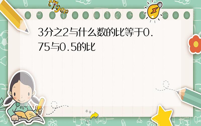 3分之2与什么数的比等于0.75与0.5的比