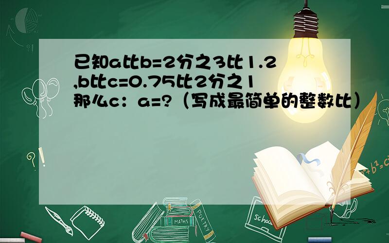 已知a比b=2分之3比1.2,b比c=0.75比2分之1那么c：a=?（写成最简单的整数比）