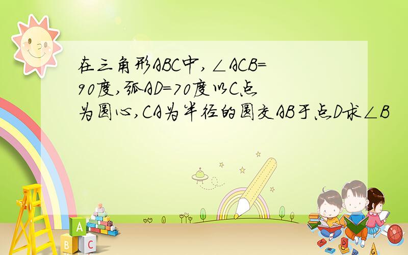 在三角形ABC中,∠ACB=90度,弧AD=70度以C点为圆心,CA为半径的圆交AB于点D求∠B