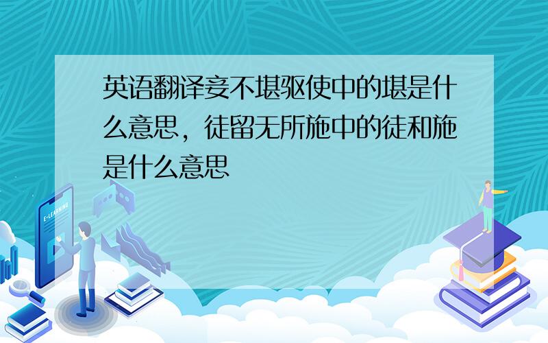 英语翻译妾不堪驱使中的堪是什么意思，徒留无所施中的徒和施是什么意思