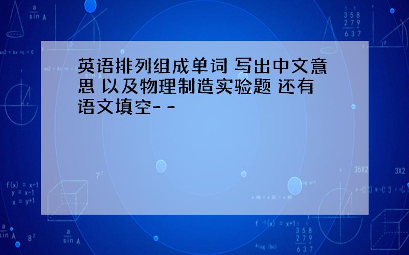 英语排列组成单词 写出中文意思 以及物理制造实验题 还有语文填空- -