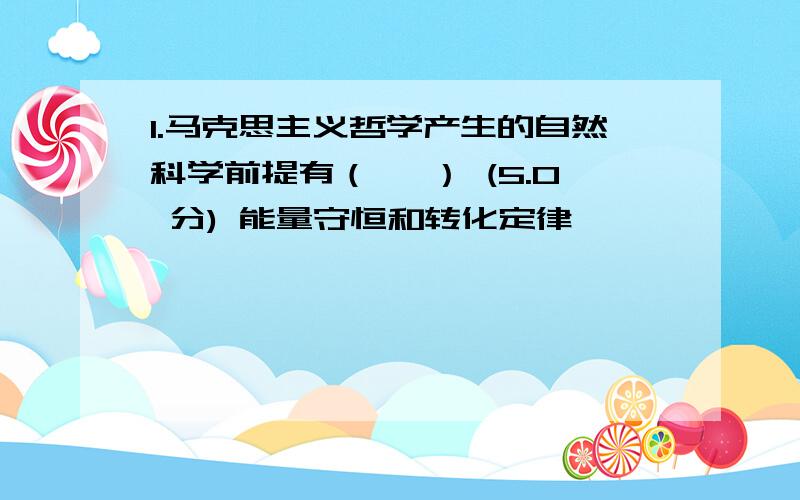 1.马克思主义哲学产生的自然科学前提有（　 ） (5.0 分) 能量守恒和转化定律