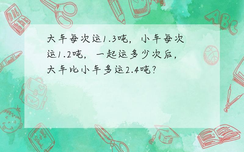 大车每次运1.3吨，小车每次运1.2吨，一起运多少次后，大车比小车多运2.4吨？