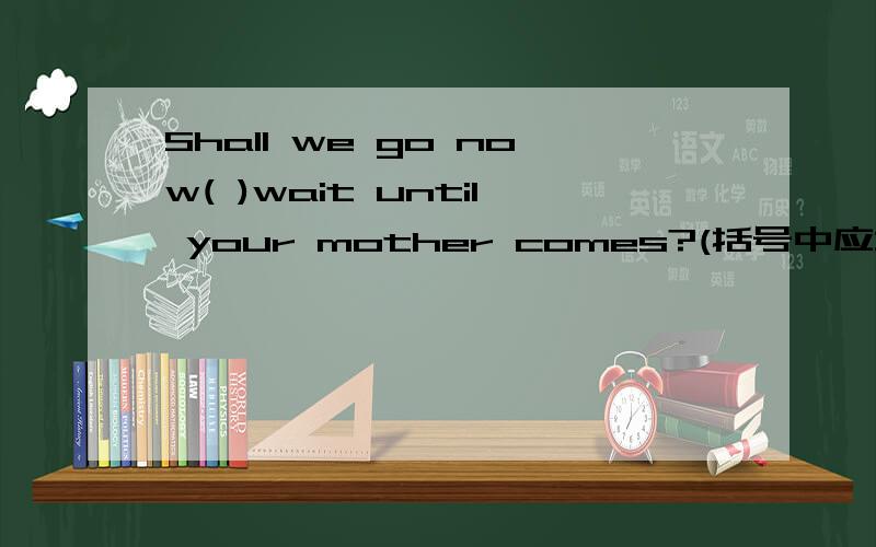 Shall we go now( )wait until your mother comes?(括号中应填什么?）