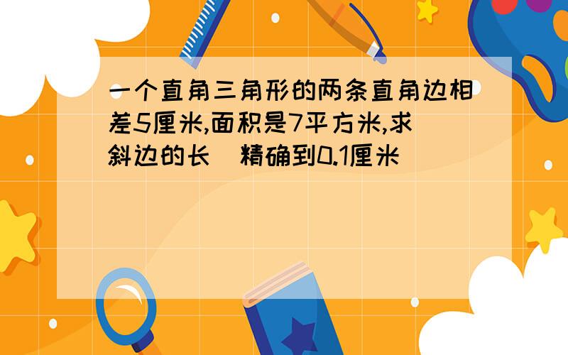 一个直角三角形的两条直角边相差5厘米,面积是7平方米,求斜边的长(精确到0.1厘米)