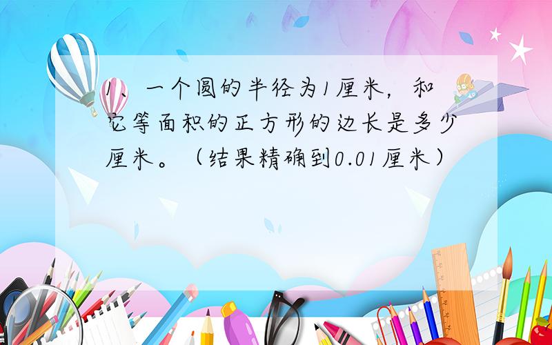 1、一个圆的半径为1厘米，和它等面积的正方形的边长是多少厘米。（结果精确到0.01厘米）