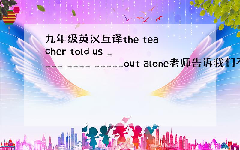 九年级英汉互译the teacher told us ____ ____ _____out alone老师告诉我们不要单