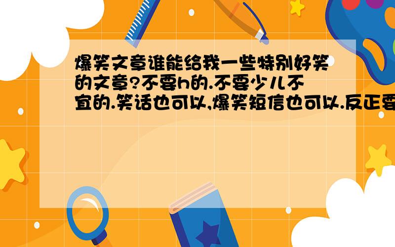 爆笑文章谁能给我一些特别好笑的文章?不要h的.不要少儿不宜的.笑话也可以,爆笑短信也可以.反正要好笑.一定要注意：禁h,