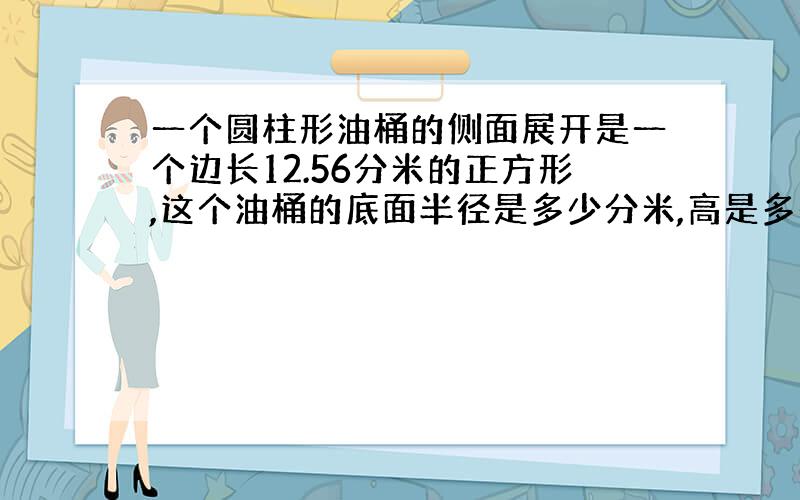 一个圆柱形油桶的侧面展开是一个边长12.56分米的正方形,这个油桶的底面半径是多少分米,高是多少分米?